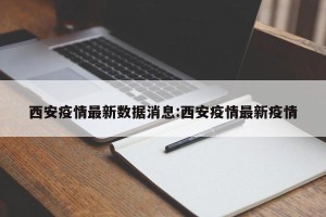 西安疫情最新数据消息:西安疫情最新疫情