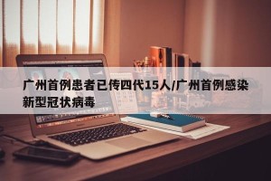 广州首例患者已传四代15人/广州首例感染新型冠状病毒