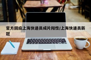 官方回应上海快递员成片阳性/上海快递员新冠