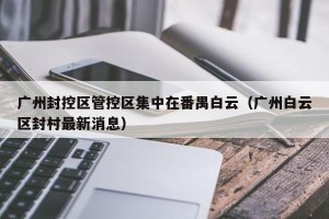 广州封控区管控区集中在番禺白云（广州白云区封村最新消息）