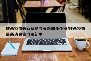 陕西疫情最新消息今天新增多少例/陕西疫情最新消息实时更新中