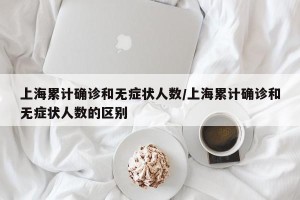 上海累计确诊和无症状人数/上海累计确诊和无症状人数的区别