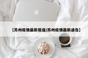【苏州疫情最新报道/苏州疫情最新通告】